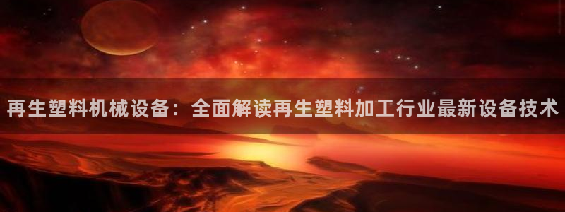 杏盛平台登陆地址：再生塑料机械设备：全面解读再生塑料加工行业最新设备技术